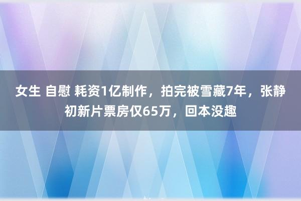 女生 自慰 耗资1亿制作，拍完被雪藏7年，张静初新片票房仅65万，回本没趣