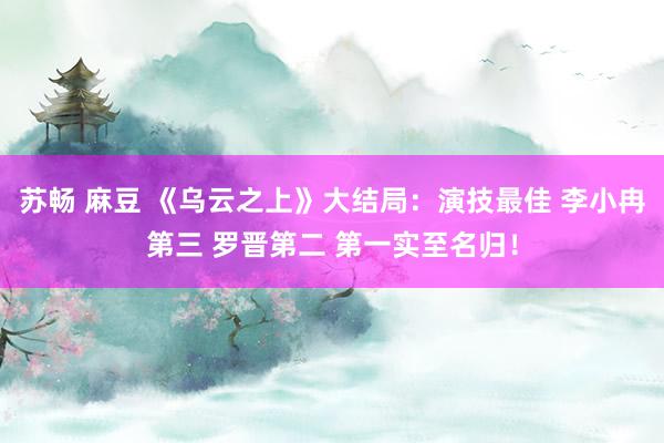 苏畅 麻豆 《乌云之上》大结局：演技最佳 李小冉第三 罗晋第二 第一实至名归！