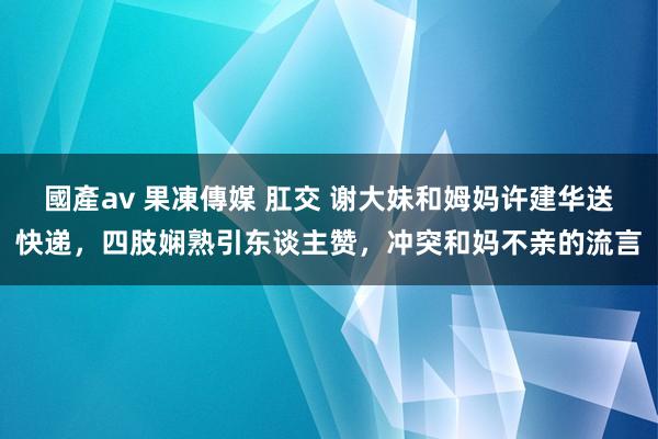 國產av 果凍傳媒 肛交 谢大妹和姆妈许建华送快递，四肢娴熟引东谈主赞，冲突和妈不亲的流言