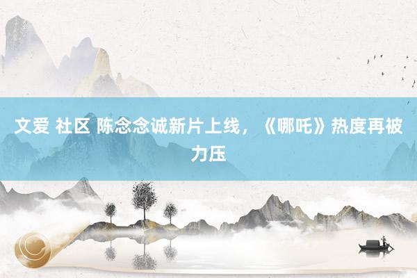 文爱 社区 陈念念诚新片上线，《哪吒》热度再被力压