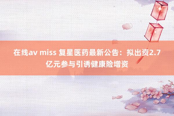 在线av miss 复星医药最新公告：拟出资2.7亿元参与引诱健康险增资