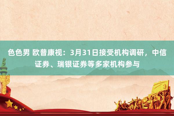 色色男 欧普康视：3月31日接受机构调研，中信证券、瑞银证券等多家机构参与