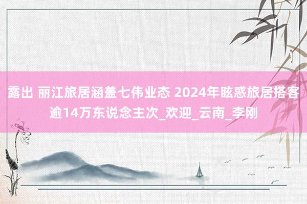 露出 丽江旅居涵盖七伟业态 2024年眩惑旅居搭客逾14万东说念主次_欢迎_云南_李刚