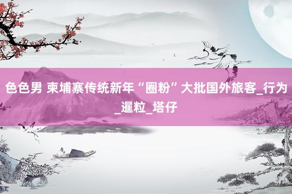 色色男 柬埔寨传统新年“圈粉”大批国外旅客_行为_暹粒_塔仔