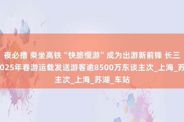 夜必撸 乘坐高铁“快旅慢游”成为出游新前锋 长三角铁路2025年春游运载发送游客逾8500万东谈主次_上海_苏湖_车站
