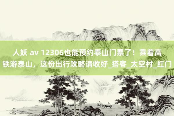 人妖 av 12306也能预约泰山门票了！乘着高铁游泰山，这份出行攻略请收好_搭客_太空村_红门