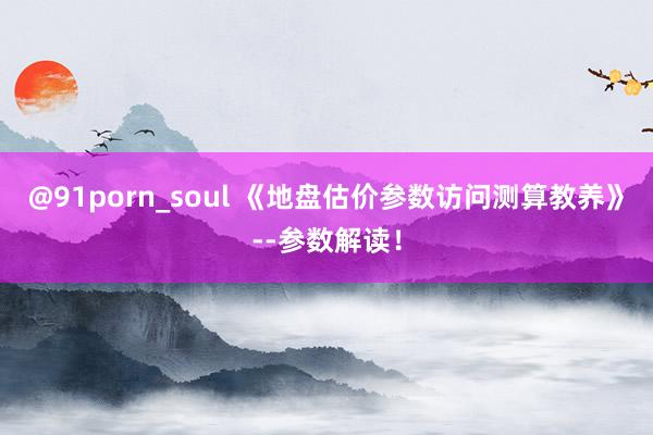 @91porn_soul 《地盘估价参数访问测算教养》--参数解读！