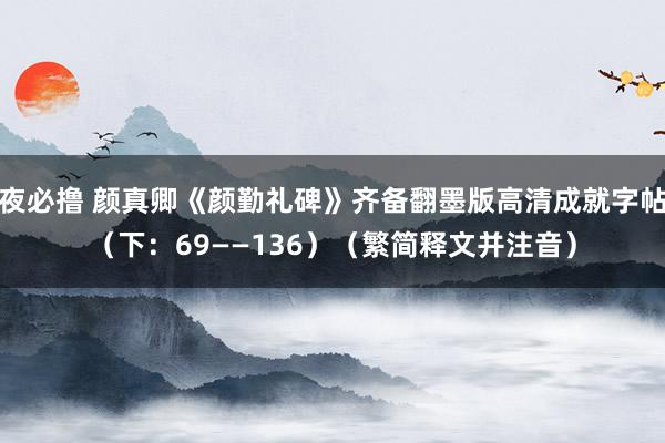 夜必撸 颜真卿《颜勤礼碑》齐备翻墨版高清成就字帖（下：69——136）（繁简释文并注音）