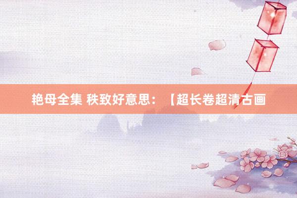 艳母全集 秩致好意思:【超长卷超清古画