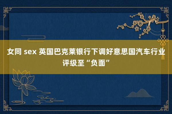 女同 sex 英国巴克莱银行下调好意思国汽车行业评级至“负面”