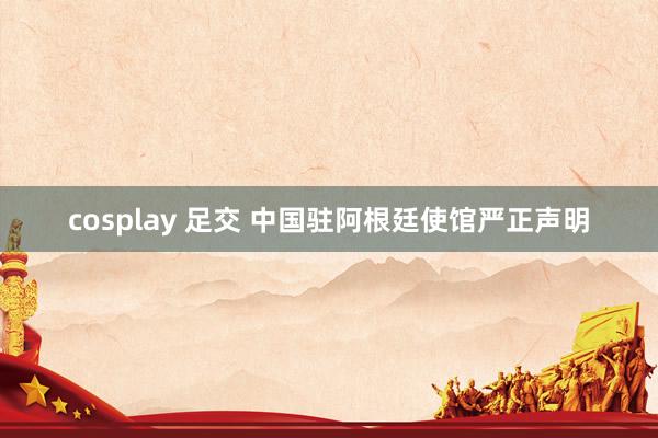 cosplay 足交 中国驻阿根廷使馆严正声明