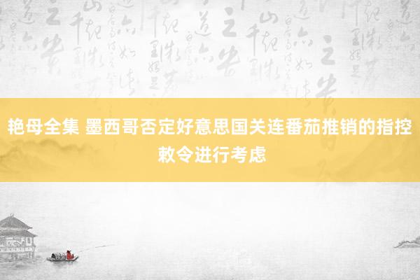 艳母全集 墨西哥否定好意思国关连番茄推销的指控 敕令进行考虑