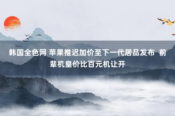 韩国全色网 苹果推迟加价至下一代居品发布  前辈机皇价比百元机让开