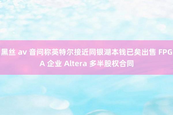 黑丝 av 音问称英特尔接近同银湖本钱已矣出售 FPGA 企业 Altera 多半股权合同