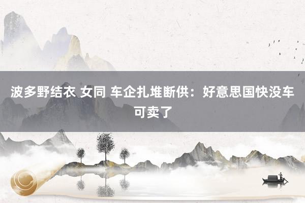 波多野结衣 女同 车企扎堆断供：好意思国快没车可卖了