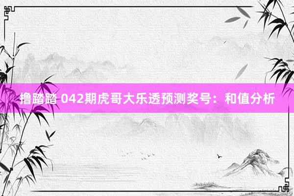 撸踏踏 042期虎哥大乐透预测奖号：和值分析