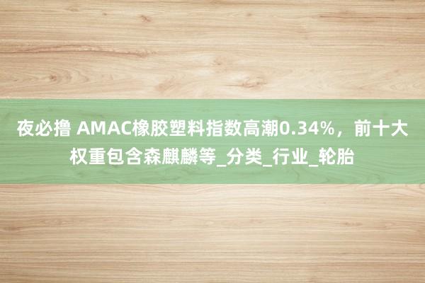 夜必撸 AMAC橡胶塑料指数高潮0.34%，前十大权重包含森麒麟等_分类_行业_轮胎