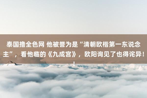 泰国撸全色网 他被誉为是“清朝欧楷第一东说念主”，看他临的《九成宫》，欧阳询见了也得诧异！