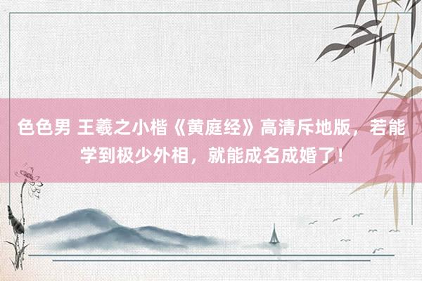 色色男 王羲之小楷《黄庭经》高清斥地版，若能学到极少外相，就能成名成婚了！