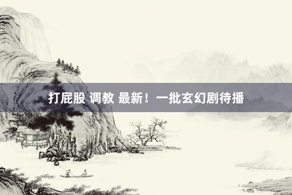 打屁股 调教 最新！一批玄幻剧待播