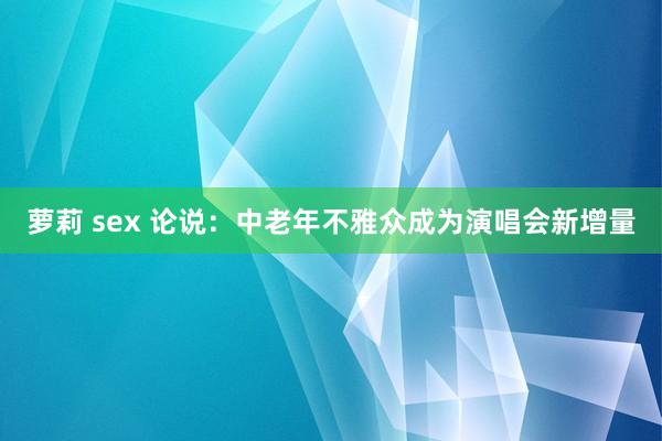 萝莉 sex 论说：中老年不雅众成为演唱会新增量