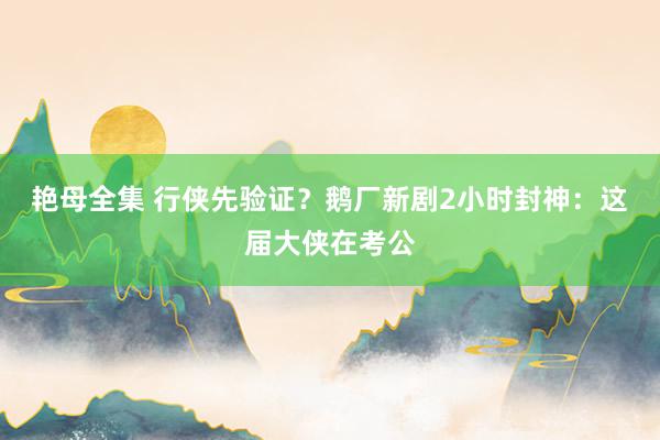 艳母全集 行侠先验证？鹅厂新剧2小时封神：这届大侠在考公