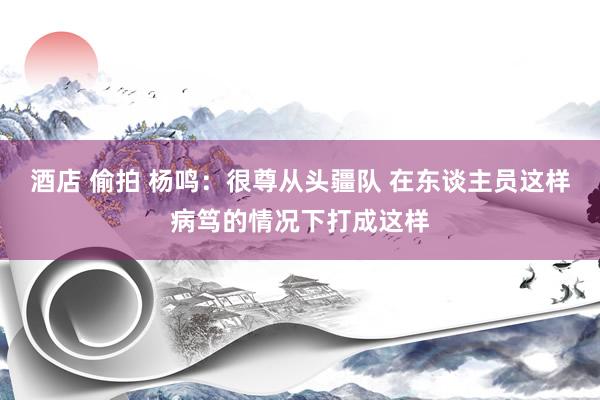 酒店 偷拍 杨鸣：很尊从头疆队 在东谈主员这样病笃的情况下打成这样