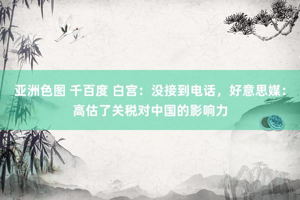 亚洲色图 千百度 白宫：没接到电话，好意思媒：高估了关税对中国的影响力