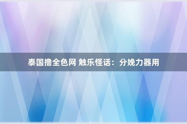 泰国撸全色网 触乐怪话：分娩力器用