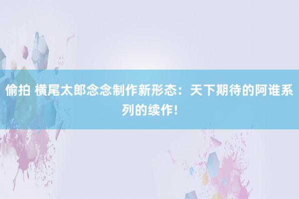 偷拍 横尾太郎念念制作新形态：天下期待的阿谁系列的续作!