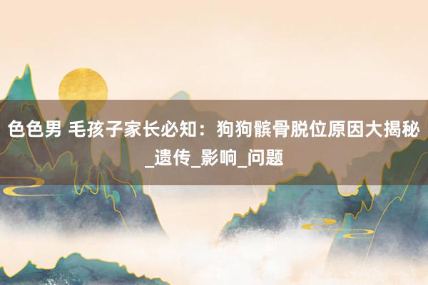 色色男 毛孩子家长必知：狗狗髌骨脱位原因大揭秘_遗传_影响_问题