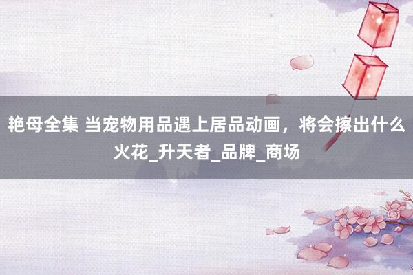 艳母全集 当宠物用品遇上居品动画，将会擦出什么火花_升天者_品牌_商场