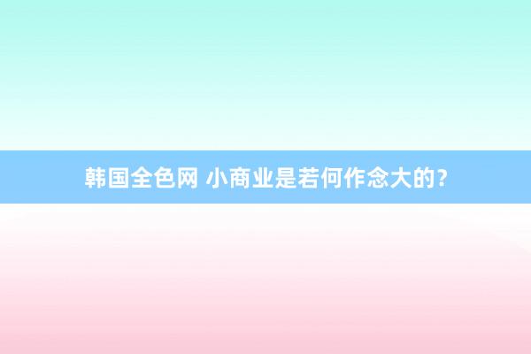 韩国全色网 小商业是若何作念大的？