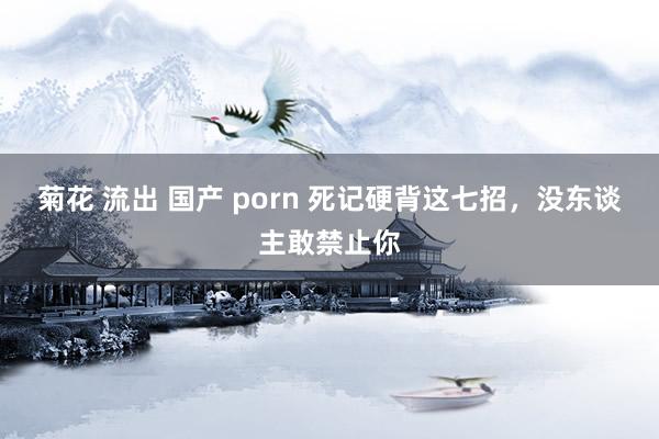 菊花 流出 国产 porn 死记硬背这七招,没东谈主敢禁止你