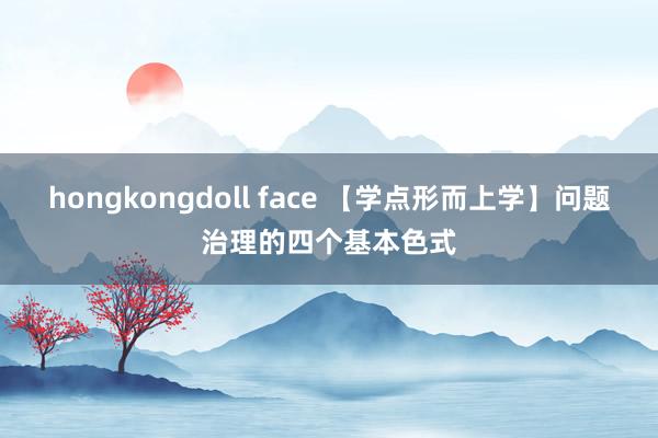 hongkongdoll face 【学点形而上学】问题治理的四个基本色式