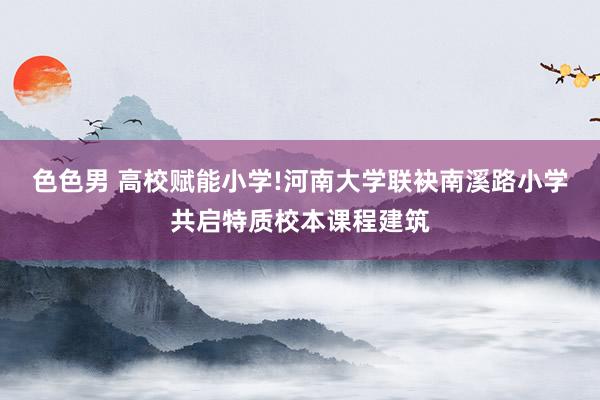色色男 高校赋能小学!河南大学联袂南溪路小学共启特质校本课程建筑