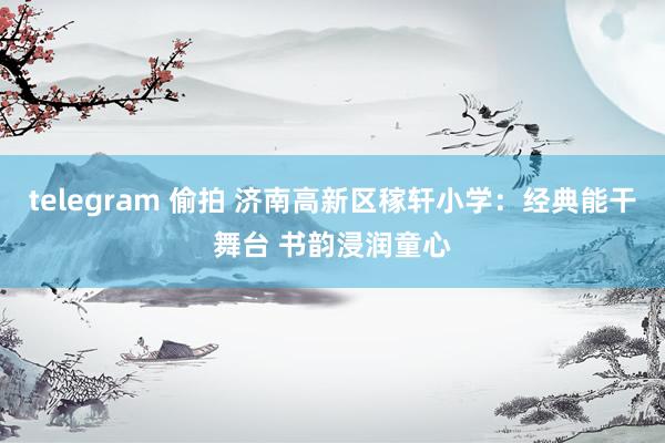 telegram 偷拍 济南高新区稼轩小学：经典能干舞台 书韵浸润童心