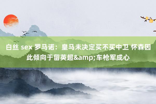 白丝 sex 罗马诺：皇马未决定买不买中卫 怀森因此倾向于留英超&车枪军成心