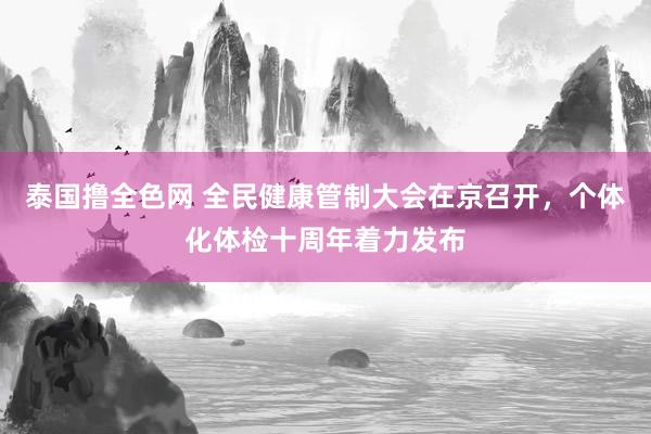 泰国撸全色网 全民健康管制大会在京召开，个体化体检十周年着力发布