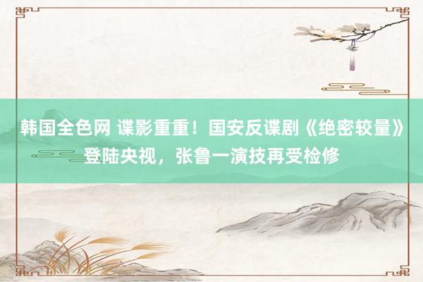 韩国全色网 谍影重重！国安反谍剧《绝密较量》登陆央视，张鲁一演技再受检修