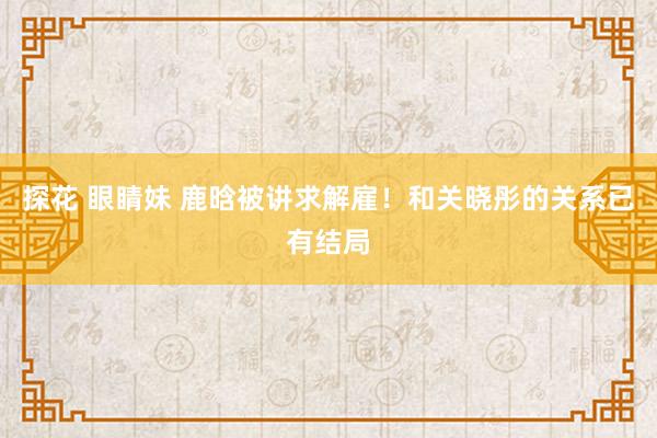 探花 眼睛妹 鹿晗被讲求解雇！和关晓彤的关系已有结局