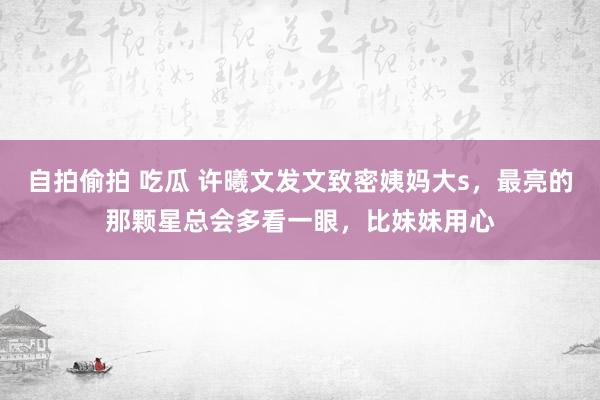 自拍偷拍 吃瓜 许曦文发文致密姨妈大s，最亮的那颗星总会多看一眼，比妹妹用心