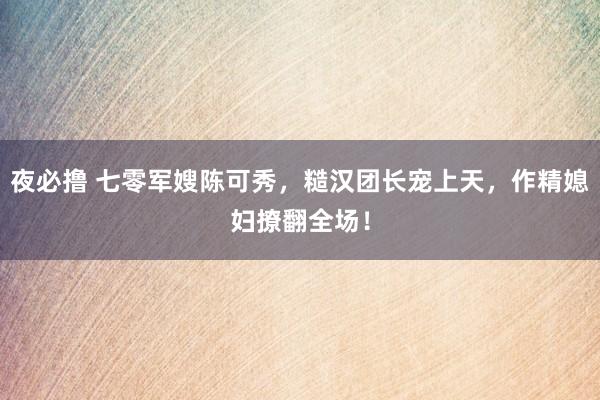 夜必撸 七零军嫂陈可秀，糙汉团长宠上天，作精媳妇撩翻全场！