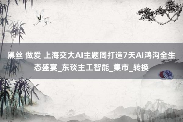 黑丝 做爱 上海交大AI主题周打造7天AI鸿沟全生态盛宴_东谈主工智能_集市_转换