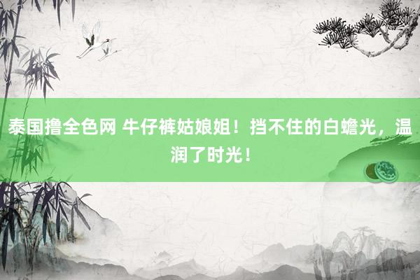 泰国撸全色网 牛仔裤姑娘姐！挡不住的白蟾光，温润了时光！