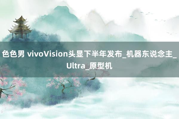 色色男 vivoVision头显下半年发布_机器东说念主_Ultra_原型机