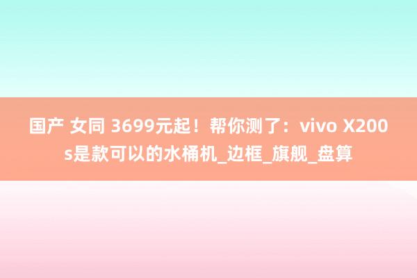 国产 女同 3699元起！帮你测了：vivo X200s是款可以的水桶机_边框_旗舰_盘算