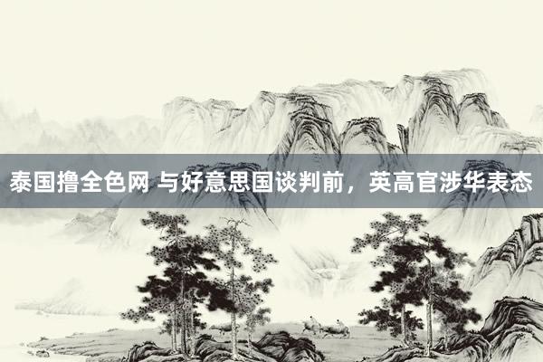 泰国撸全色网 与好意思国谈判前，英高官涉华表态