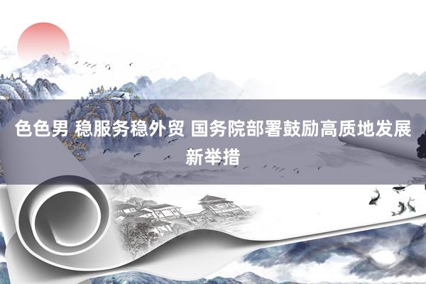色色男 稳服务稳外贸 国务院部署鼓励高质地发展新举措