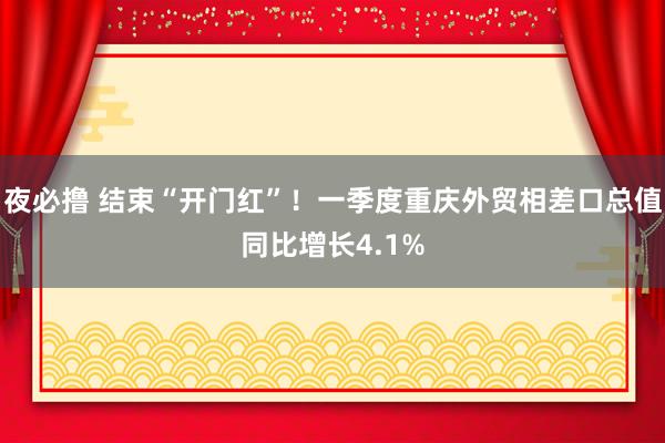 夜必撸 结束“开门红”！一季度重庆外贸相差口总值同比增长4.1%